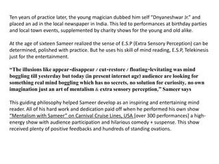 Ten years of practice later, the young magician dubbed him self “Dnyaneshwar Jr.” and
placed an ad in the local newspaper in India. This led to performances at birthday parties
and local town events, supplemented by charity shows for the young and old alike.
At the age of sixteen Sameer realized the sense of E.S.P (Extra Sensory Perception) can be
determined, polished with practice. But he uses his skill of mind reading, E.S.P, Telekinesis
just for the entertainment.
“The illusions like appear-disappear / cut-restore / floating-levitating was mind
boggling till yesterday but today (in present internet age) audience are looking for
something real mind boggling which has no secrets, no solution for curiosity, no own
imagination just an art of mentalism & extra sensory perception,” Sameer says
This guiding philosophy helped Sameer develop as an inspiring and entertaining mind
reader. All of his hard work and dedication paid off when he performed his own show
“Mentalism with Sameer” on Carnival Cruise Lines, USA [over 300 performances] a high-
energy show with audience participation and hilarious comedy + suspense. This show
received plenty of positive feedbacks and hundreds of standing ovations.
 
