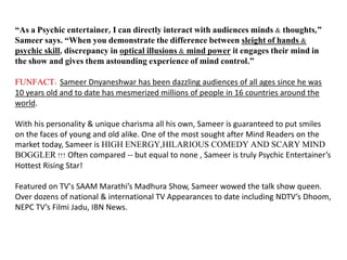 “As a Psychic entertainer, I can directly interact with audiences minds & thoughts,”
Sameer says. “When you demonstrate the difference between sleight of hands &
psychic skill, discrepancy in optical illusions & mind power it engages their mind in
the show and gives them astounding experience of mind control.”
FUNFACT: Sameer Dnyaneshwar has been dazzling audiences of all ages since he was
10 years old and to date has mesmerized millions of people in 16 countries around the
world.
With his personality & unique charisma all his own, Sameer is guaranteed to put smiles
on the faces of young and old alike. One of the most sought after Mind Readers on the
market today, Sameer is HIGH ENERGY,HILARIOUS COMEDY AND SCARY MIND
BOGGLER !!! Often compared -- but equal to none , Sameer is truly Psychic Entertainer’s
Hottest Rising Star!
Featured on TV's SAAM Marathi’s Madhura Show, Sameer wowed the talk show queen.
Over dozens of national & international TV Appearances to date including NDTV’s Dhoom,
NEPC TV’s Filmi Jadu, IBN News.
 