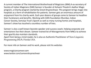 A current member of The International Brotherhood of Magicians (IBM).A ex-secretary of
Society of Indian Magicians (SIM) Sameer is founder of Ashwini Theatre’s Aadhar Magic
program, a Charity program started by Great Dnyaneshwar. This program brings magic into
hospitals as a form of rehabilitation for patients. Sameer gets an enormous amount of
enjoyment from his charity work. Each year dozens of groups come to Sameer to headline
their fundraisers and benefits. Working with AIDS Foundation Mumbai, Indian
Cancer Society, Somaiya Trust’s Sparsh as well as many nursing homes and hospitals,
Sameer’s show has touched a countless number of lives.
Sameer is also a well known keynote speaker and success coach, helping corporate and
entertainers live their dream. Sameer trained lot of Managements from MNCs to achieve
their goal & also maintain standards.
Apart from being a mind reader, he is also an Authentic Practitioner of Nero Linguistic
Programming (NLP), Florida USA.
For more info on Sameer and his work, please visit his websites
www.magiciansameer.com
www.twitter.com/sameerdnyaneshwar
 