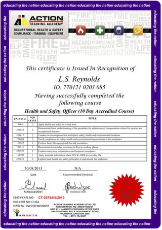 NQF
LEVEL
2
2
2
2
1
1
2
1
2
CERTIFICATE NO:
DOL CERT NO: CI 464
HWSETA: HW592PA0500093
Explain basic health and safety principles in and around the workplace
Apply accurate information about HIV & AIDS to everyday life
Explain emergency preparedness and response procedures
Demonstrate knowledge pertaining to fires in working places
Perform basic life support and first aid procedures
Apply health and safety to a work area
Demonstrate basic understanding of the procedure for submission of compensation claims for injuries and
occupational diseases
Conduct an investigation into workplace safety, health and environmental incidents
Verify compliance to safety, health and environmental requirements in the workplace
9964
259610
259617
L.S. Reynolds
ID: 770121 0203 085
Having successfully completed the
following course
UNIT STD.
Health and Safety Officer (10 Day Accredited Course)
TITLE
This certificate is Issued In Recognition of
259639
259604
119567
30/08/2013 N/A
CT-2978/H8/2013
MANAGEMENT INSTRUCTOR
Date Recommended Renewal
120331
259597
116999
educatingthenationeducatingthenationeducatingthenationeducatingthenationeducatingtheeducating the nation educating the nation educating the nation educating the nation
educating the nation educating the nation educating the nation educating the nation
educatingthenationeducatingthenationeducatingthenationeducatingthenationeducatingthe
ACTION
TRAINING
ACADEMY
 