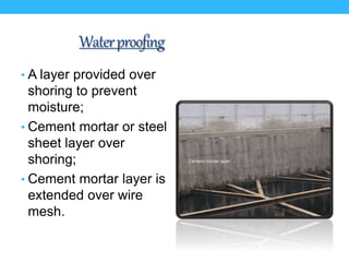 Waterproofing
• A layer provided over
shoring to prevent
moisture;
• Cement mortar or steel
sheet layer over
shoring;
• Cement mortar layer is
extended over wire
mesh.
 