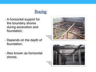 Bracing
• A horizontal support for
the boundary shores
during excavation and
foundation;
• Depends on the depth of
foundation;
• Also known as horizontal
shores.
 