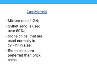 CastMaterial
• Mixture ratio 1:2:4;
• Sylhet sand is used
over 50%;
• Stone chips that are
used normally is
½”~¾” in size;
• Stone chips are
preferred than brick
chips.
 
