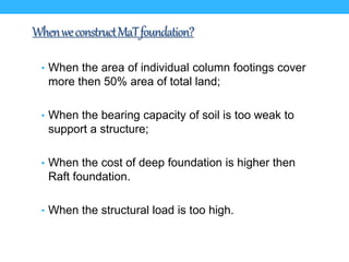 WhenweconstructMaTfoundation?
• When the area of individual column footings cover
more then 50% area of total land;
• When the bearing capacity of soil is too weak to
support a structure;
• When the cost of deep foundation is higher then
Raft foundation.
• When the structural load is too high.
 