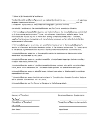 CONFIDENTIALITY AGREEMENT and Terms
This Confidentiality and Terms Agreement was made and entered into on ______________. It was made
between the Consulted Business, _____________________________________________ and Tim
Conrad or his Representatives who will be consulting at the Consulted Business.
For valuable consideration, the Consulted Business and Tim Conrad agree to the following:
1. Tim Conrad agrees keep all of the business secrets that belong to the Consulted Business confidential
at all times, during both the term of Contract at the business establishment, and afterwards. These
business secrets include any and all information relating to the Consulted Business’s customers,
supplies, finances, research, development, manufacturing processes, and any other technical and or
business related information.
2. Tim Conrad also agrees to not make any unauthorized copies of any of the Consulted Business’s
secrets, or information, without the expressed consent of the Business. Furthermore, Tim Conrad agrees
to not remove any of the Consulted Business’s secrets or information from the business facilities.
3. Consulted Business agrees not to share any information i.e.: spreadsheets, documents or other
information provided them by Tim Conrad.
4. Consulted Business agrees to consider the need for increased pay or incentives for team members
based on measurable performance.
5. Consulted Business agrees to consider the need to increase company rates, either incrementally or
full on, based on the information the Consulted Business provides and receives from Tim Conrad.
6. Consulted Business agrees to allow full access (without interruption to daily business) to each team
member of the business.
7. Consulted Business agrees that information shared by Team Members about the Consulted Business
will be between Team Member and Tim Conrad.
8. Consulted Business and Tim Conrad further agree to the following details: ______________________
_____________________________________________________________________________________
_____________________________________________________________________________________
_____________________________________________________________________________________
Signature of Consultant Signature of Business Representative
Tim Conrad _______________________________
Printed Name of Consultant Printed Name of Business Representative
Tim Conrad _______________________________
Date Signed Date Signed
_______________________________ _______________________________
 