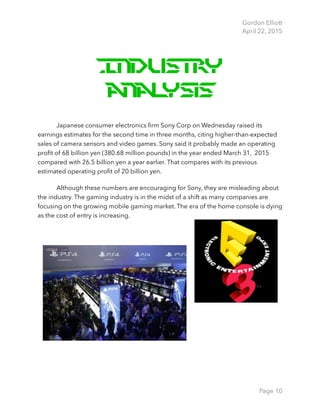 Gordon Elliott 
April 22, 2015
Industry
Analysis
Japanese consumer electronics ﬁrm Sony Corp on Wednesday raised its
earnings estimates for the second time in three months, citing higher-than-expected
sales of camera sensors and video games. Sony said it probably made an operating
proﬁt of 68 billion yen (380.68 million pounds) in the year ended March 31, 2015
compared with 26.5 billion yen a year earlier. That compares with its previous
estimated operating proﬁt of 20 billion yen.
Although these numbers are encouraging for Sony, they are misleading about
the industry. The gaming industry is in the midst of a shift as many companies are
focusing on the growing mobile gaming market. The era of the home console is dying
as the cost of entry is increasing.
Page 10
 