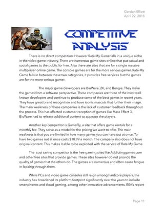Gordon Elliott 
April 22, 2015
Competitive
Analysis
There is no direct competition. However Rate My Game falls in a unique niche
in the video game industry. There are numerous game sites online that put casual and
social games to the public for free. Also there are sites that are for a single massive
multiplayer online game. The console games are for the more serious gamer. Rate My
Game falls in between these two categories, it provides free services but the games
are for the more serious gamer.
The major game developers are BioWare, 2K, and Bungie. They make
the games from a software perspective. These companies are three of the most well
known developers and continue to produce some of the best games in recent years.
They have great brand recognition and have iconic mascots that further their image.
The main weakness of these companies is the lack of customer feedback throughout
the process. This has affected customer reception of games like Mass Effect 3.
BioWare had to release additional content to appease the players.
Another key competitor is GameFly, a site that offers game rentals for a
monthly fee. They serve as a model for the pricing we want to offer. The main
weakness is that you are limited in how many games you can have out at once. To
have two games out at once costs $18.99 a month. The company also does not have
original content. This makes it able to be exploited with the service of Rate My Game
The cost saving competitor is the free gaming sites like Addictinggames.com
and other free sites that provide games. These sites however do not provide the
quality of games that the others do. The games are numerous and often cause fatigue
in looking through them.
While PCs and video game consoles still reign among hardcore players, the
industry has broadened its platform footprint signiﬁcantly over the years to include
smartphones and cloud gaming, among other innovative advancements. ESA’s report
Page 11
 