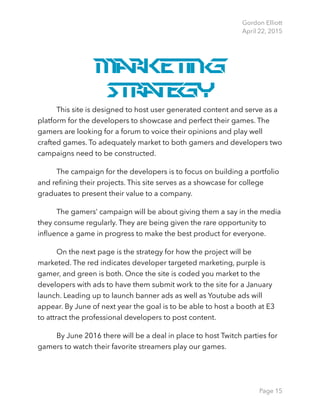 Gordon Elliott 
April 22, 2015
Marketing
Strategy
This site is designed to host user generated content and serve as a
platform for the developers to showcase and perfect their games. The
gamers are looking for a forum to voice their opinions and play well
crafted games. To adequately market to both gamers and developers two
campaigns need to be constructed.
The campaign for the developers is to focus on building a portfolio
and reﬁning their projects. This site serves as a showcase for college
graduates to present their value to a company.
The gamers’ campaign will be about giving them a say in the media
they consume regularly. They are being given the rare opportunity to
inﬂuence a game in progress to make the best product for everyone.
On the next page is the strategy for how the project will be
marketed. The red indicates developer targeted marketing, purple is
gamer, and green is both. Once the site is coded you market to the
developers with ads to have them submit work to the site for a January
launch. Leading up to launch banner ads as well as Youtube ads will
appear. By June of next year the goal is to be able to host a booth at E3
to attract the professional developers to post content.
By June 2016 there will be a deal in place to host Twitch parties for
gamers to watch their favorite streamers play our games. 
Page 15
 
