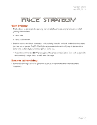 Gordon Elliott 
April 22, 2015
Price Strategy
Tier Pricing
• The best way to penetrate the gaming market is to have tiered pricing for every level of
gaming commitment.
• Tier 1-Free
• Tier 2-$5.99/month
• The free service will allow access to a selection of games for a month and then will rotate to
the next set of games. The $5.99 will give you access to the entire library of games at the
same time and alert you when new games come out.
• This will incentivize the $5.99 pricing plan. This price comes in other sites such as Gameﬂy
who currently charge $8.95 in their base package.
Banner Advertising
• Banner advertising is a way to generate revenue and promote other interests of the
customers.
Page 17
 
