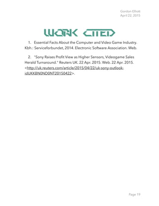 Gordon Elliott 
April 22, 2015
Work Cited
1. Essential Facts About the Computer and Video Game Industry.
Kbh.: Serviceforbundet, 2014. Electronic Software Association. Web.
2. "Sony Raises Proﬁt View as Higher Sensors, Videogame Sales
Herald Turnaround." Reuters UK. 22 Apr. 2015. Web. 22 Apr. 2015.
<http://uk.reuters.com/article/2015/04/22/uk-sony-outlook-
idUKKBN0ND0NT20150422>.
Page 19
 