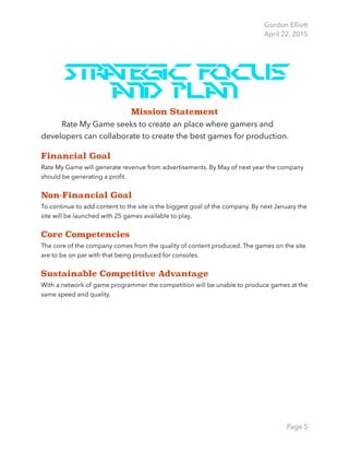 Gordon Elliott 
April 22, 2015
Strategic focus
and Plan
Mission Statement
Rate My Game seeks to create an place where gamers and
developers can collaborate to create the best games for production.
Financial Goal
Rate My Game will generate revenue from advertisements. By May of next year the company
should be generating a proﬁt.
Non-Financial Goal
To continue to add content to the site is the biggest goal of the company. By next January the
site will be launched with 25 games available to play.
Core Competencies
The core of the company comes from the quality of content produced. The games on the site
are to be on par with that being produced for consoles.
Sustainable Competitive Advantage
With a network of game programmer the competition will be unable to produce games at the
same speed and quality. 
Page 5
 