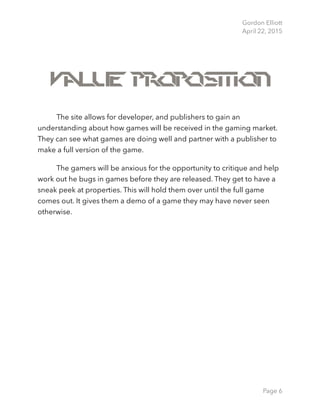 Gordon Elliott 
April 22, 2015
Value Proposition
The site allows for developer, and publishers to gain an
understanding about how games will be received in the gaming market.
They can see what games are doing well and partner with a publisher to
make a full version of the game.
The gamers will be anxious for the opportunity to critique and help
work out he bugs in games before they are released. They get to have a
sneak peek at properties. This will hold them over until the full game
comes out. It gives them a demo of a game they may have never seen
otherwise.
Page 6
 