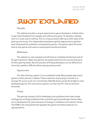 Gordon Elliott 
April 22, 2015
Swot Explained
Strengths
The website provides a unique experience to game developers. It allows them
to get instant feedback from people, who will buy the game. To develop a website
and run it costs next to nothing. This is a unique product offering to both sides of the
gaming community. The independent developers get the opportunity to get their
work showcased for publishers and played by gamers. The gamers get a ﬁrst hand
look at new games and a way to review games quickly and easily.
Weaknesses
The website is a new property and will have to marketed and become part of
the gaming lexicon. Right now gamers are pretty locked into the sources they go to
for their gaming needs. Also the process of ﬁnding developers can be difﬁcult and
ensuring a quality is difﬁcult without seeing previous work.
Opportunities
The idea of being a gamer is not considered nerdy. Many people play casual
games on their phones or tablets. These customers view buying a console or a
stronger PC as too much of a commitment. Rate My Game can be the bridge to more
developed games. The more serious gamers can test new IP’s that can become
franchises.
Threats
The gaming industry is full of developers and publishers that make simple
small games and large publishers that control the gaming landscape. Games often
are in development for years because of changes in hardware and customer trends.
The ESRB is the rating body that regulates the games and what audiences it is
appropriate for. 
Page 8
 