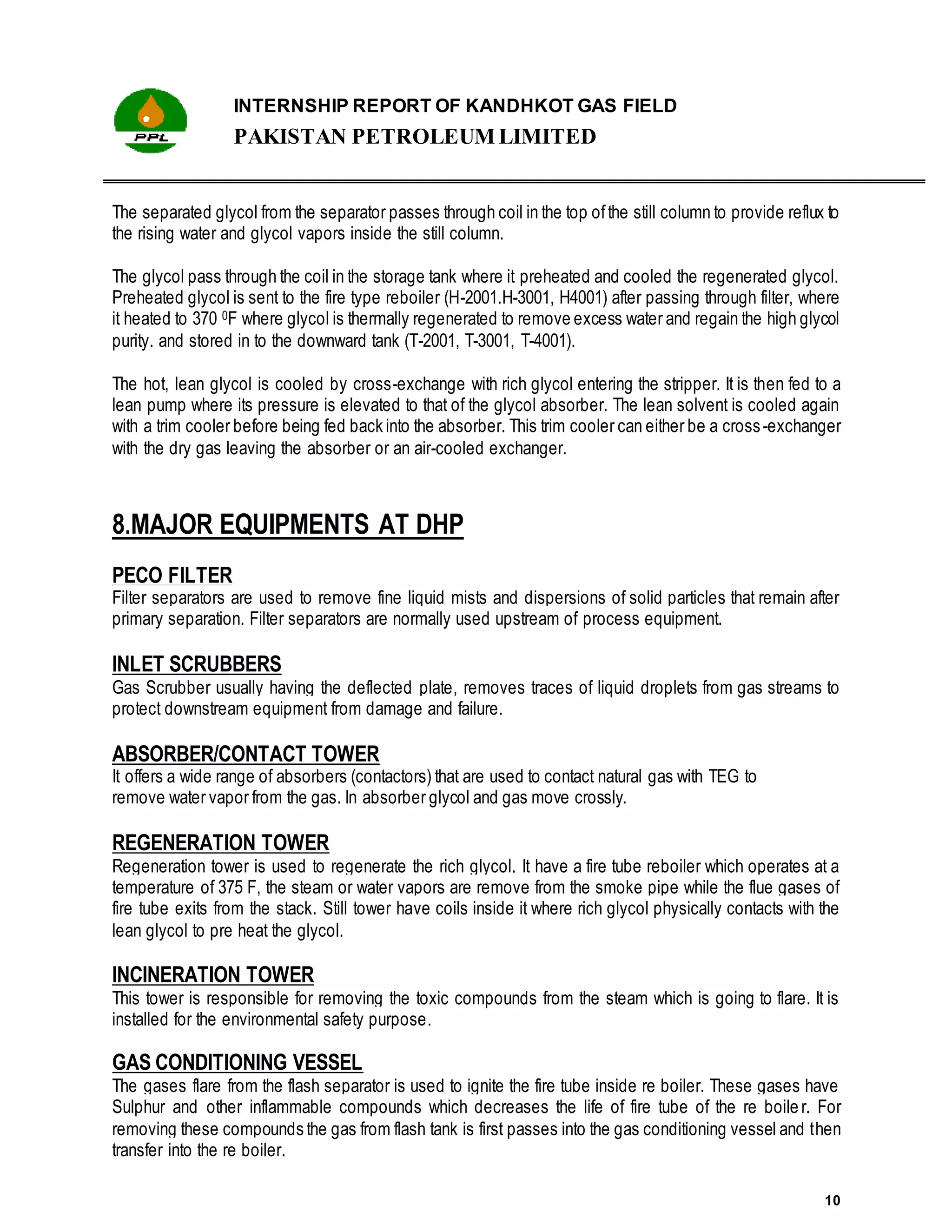 INTERNSHIP REPORT OF KANDHKOT GAS FIELD
PAKISTAN PETROLEUM LIMITED
10
The separated glycol from the separator passes through coil in the top ofthe still column to provide reflux to
the rising water and glycol vapors inside the still column.
The glycol pass through the coil in the storage tank where it preheated and cooled the regenerated glycol.
Preheated glycol is sent to the fire type reboiler (H-2001.H-3001, H4001) after passing through filter, where
it heated to 370 0F where glycol is thermally regenerated to remove excess water and regain the high glycol
purity. and stored in to the downward tank (T-2001, T-3001, T-4001).
The hot, lean glycol is cooled by cross-exchange with rich glycol entering the stripper. It is then fed to a
lean pump where its pressure is elevated to that of the glycol absorber. The lean solvent is cooled again
with a trim cooler before being fed back into the absorber. This trim cooler can either be a cross-exchanger
with the dry gas leaving the absorber or an air-cooled exchanger.
8.MAJOR EQUIPMENTS AT DHP
PECO FILTER
Filter separators are used to remove fine liquid mists and dispersions of solid particles that remain after
primary separation. Filter separators are normally used upstream of process equipment.
INLET SCRUBBERS
Gas Scrubber usually having the deflected plate, removes traces of liquid droplets from gas streams to
protect downstream equipment from damage and failure.
ABSORBER/CONTACT TOWER
It offers a wide range of absorbers (contactors) that are used to contact natural gas with TEG to
remove water vapor from the gas. In absorber glycol and gas move crossly.
REGENERATION TOWER
Regeneration tower is used to regenerate the rich glycol. It have a fire tube reboiler which operates at a
temperature of 375 F, the steam or water vapors are remove from the smoke pipe while the flue gases of
fire tube exits from the stack. Still tower have coils inside it where rich glycol physically contacts with the
lean glycol to pre heat the glycol.
INCINERATION TOWER
This tower is responsible for removing the toxic compounds from the steam which is going to flare. It is
installed for the environmental safety purpose.
GAS CONDITIONING VESSEL
The gases flare from the flash separator is used to ignite the fire tube inside re boiler. These gases have
Sulphur and other inflammable compounds which decreases the life of fire tube of the re boile r. For
removing these compounds the gas from flash tank is first passes into the gas conditioning vessel and then
transfer into the re boiler.
 