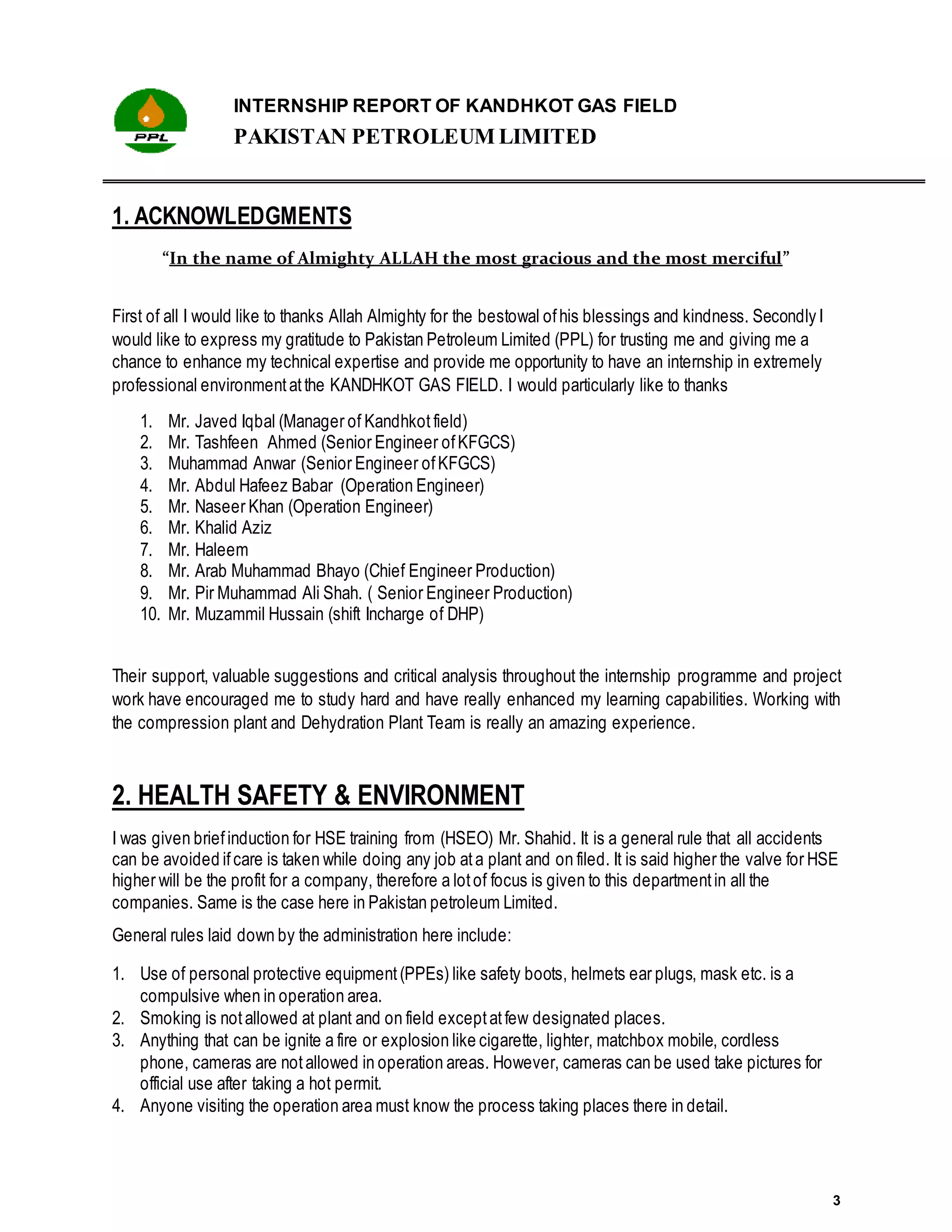 INTERNSHIP REPORT OF KANDHKOT GAS FIELD
PAKISTAN PETROLEUM LIMITED
3
1. ACKNOWLEDGMENTS
“In the name of Almighty ALLAH the most gracious and the most merciful”
First of all I would like to thanks Allah Almighty for the bestowal ofhis blessings and kindness. Secondly I
would like to express my gratitude to Pakistan Petroleum Limited (PPL) for trusting me and giving me a
chance to enhance my technical expertise and provide me opportunity to have an internship in extremely
professional environmentatthe KANDHKOT GAS FIELD. I would particularly like to thanks
1. Mr. Javed Iqbal (Manager of Kandhkot field)
2. Mr. Tashfeen Ahmed (Senior Engineer ofKFGCS)
3. Muhammad Anwar (Senior Engineer ofKFGCS)
4. Mr. Abdul Hafeez Babar (Operation Engineer)
5. Mr. Naseer Khan (Operation Engineer)
6. Mr. Khalid Aziz
7. Mr. Haleem
8. Mr. Arab Muhammad Bhayo (Chief Engineer Production)
9. Mr. Pir Muhammad Ali Shah. ( Senior Engineer Production)
10. Mr. Muzammil Hussain (shift Incharge of DHP)
Their support, valuable suggestions and critical analysis throughout the internship programme and project
work have encouraged me to study hard and have really enhanced my learning capabilities. Working with
the compression plant and Dehydration Plant Team is really an amazing experience.
2. HEALTH SAFETY & ENVIRONMENT
I was given briefinduction for HSE training from (HSEO) Mr. Shahid. It is a general rule that all accidents
can be avoided ifcare is taken while doing any job ata plant and on filed. It is said higher the valve for HSE
higher will be the profit for a company, therefore a lotof focus is given to this departmentin all the
companies. Same is the case here in Pakistan petroleum Limited.
General rules laid down by the administration here include:
1. Use of personal protective equipment(PPEs) like safety boots, helmets ear plugs, mask etc. is a
compulsive when in operation area.
2. Smoking is notallowed at plant and on field exceptatfew designated places.
3. Anything that can be ignite a fire or explosion like cigarette, lighter, matchbox mobile, cordless
phone, cameras are notallowed in operation areas. However, cameras can be used take pictures for
official use after taking a hot permit.
4. Anyone visiting the operation area must know the process taking places there in detail.
 