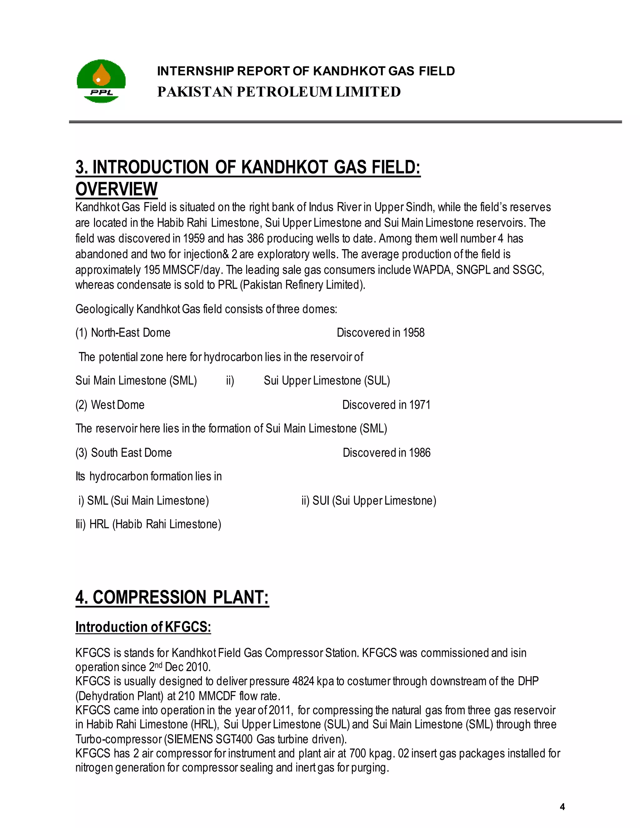 INTERNSHIP REPORT OF KANDHKOT GAS FIELD
PAKISTAN PETROLEUM LIMITED
4
3. INTRODUCTION OF KANDHKOT GAS FIELD:
OVERVIEW
KandhkotGas Field is situated on the right bank of Indus River in Upper Sindh, while the field’s reserves
are located in the Habib Rahi Limestone, Sui Upper Limestone and Sui Main Limestone reservoirs. The
field was discovered in 1959 and has 386 producing wells to date. Among them well number 4 has
abandoned and two for injection& 2 are exploratory wells. The average production ofthe field is
approximately 195 MMSCF/day. The leading sale gas consumers include WAPDA, SNGPL and SSGC,
whereas condensate is sold to PRL (Pakistan Refinery Limited).
Geologically KandhkotGas field consists ofthree domes:
(1) North-East Dome Discovered in 1958
The potential zone here for hydrocarbon lies in the reservoir of
Sui Main Limestone (SML) ii) Sui Upper Limestone (SUL)
(2) WestDome Discovered in 1971
The reservoir here lies in the formation of Sui Main Limestone (SML)
(3) South East Dome Discovered in 1986
Its hydrocarbon formation lies in
i) SML (Sui Main Limestone) ii) SUI (Sui Upper Limestone)
Iii) HRL (Habib Rahi Limestone)
4. COMPRESSION PLANT:
Introduction ofKFGCS:
KFGCS is stands for KandhkotField Gas Compressor Station. KFGCS was commissioned and isin
operation since 2nd Dec 2010.
KFGCS is usually designed to deliver pressure 4824 kpa to costumer through downstream of the DHP
(Dehydration Plant) at 210 MMCDF flow rate.
KFGCS came into operation in the year of2011, for compressing the natural gas from three gas reservoir
in Habib Rahi Limestone (HRL), Sui Upper Limestone (SUL) and Sui Main Limestone (SML) through three
Turbo-compressor (SIEMENS SGT400 Gas turbine driven).
KFGCS has 2 air compressor for instrument and plant air at 700 kpag. 02 insert gas packages installed for
nitrogen generation for compressor sealing and inertgas for purging.
 