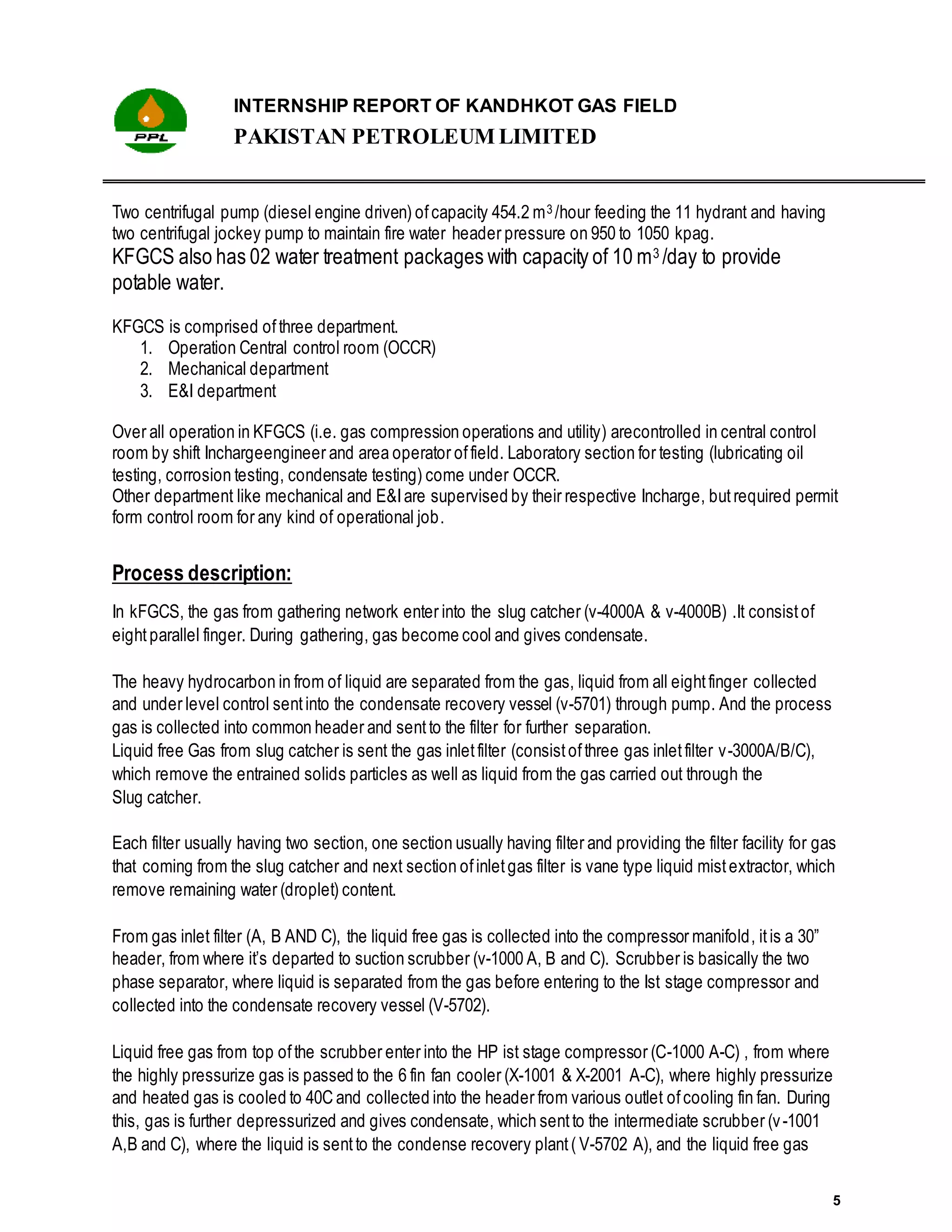 INTERNSHIP REPORT OF KANDHKOT GAS FIELD
PAKISTAN PETROLEUM LIMITED
5
Two centrifugal pump (diesel engine driven) ofcapacity 454.2 m3 /hour feeding the 11 hydrant and having
two centrifugal jockey pump to maintain fire water header pressure on 950 to 1050 kpag.
KFGCS also has 02 water treatment packages with capacity of 10 m3 /day to provide
potable water.
KFGCS is comprised ofthree department.
1. Operation Central control room (OCCR)
2. Mechanical department
3. E&I department
Over all operation in KFGCS (i.e. gas compression operations and utility) arecontrolled in central control
room by shift Inchargeengineer and area operator offield. Laboratory section for testing (lubricating oil
testing, corrosion testing, condensate testing) come under OCCR.
Other department like mechanical and E&Iare supervised by their respective Incharge, but required permit
form control room for any kind of operational job.
Process description:
In kFGCS, the gas from gathering network enter into the slug catcher (v-4000A & v-4000B) .It consistof
eight parallel finger. During gathering, gas become cool and gives condensate.
The heavy hydrocarbon in from of liquid are separated from the gas, liquid from all eightfinger collected
and under level control sentinto the condensate recovery vessel (v-5701) through pump. And the process
gas is collected into common header and sentto the filter for further separation.
Liquid free Gas from slug catcher is sent the gas inletfilter (consistofthree gas inletfilter v-3000A/B/C),
which remove the entrained solids particles as well as liquid from the gas carried out through the
Slug catcher.
Each filter usually having two section, one section usually having filter and providing the filter facility for gas
that coming from the slug catcher and next section ofinletgas filter is vane type liquid mistextractor, which
remove remaining water (droplet) content.
From gas inlet filter (A, B AND C), the liquid free gas is collected into the compressor manifold, itis a 30”
header, from where it’s departed to suction scrubber (v-1000 A, B and C). Scrubber is basically the two
phase separator, where liquid is separated from the gas before entering to the Ist stage compressor and
collected into the condensate recovery vessel (V-5702).
Liquid free gas from top ofthe scrubber enter into the HP ist stage compressor (C-1000 A-C) , from where
the highly pressurize gas is passed to the 6 fin fan cooler (X-1001 & X-2001 A-C), where highly pressurize
and heated gas is cooled to 40C and collected into the header from various outlet ofcooling fin fan. During
this, gas is further depressurized and gives condensate, which sentto the intermediate scrubber (v-1001
A,B and C), where the liquid is sentto the condense recovery plant( V-5702 A), and the liquid free gas
 