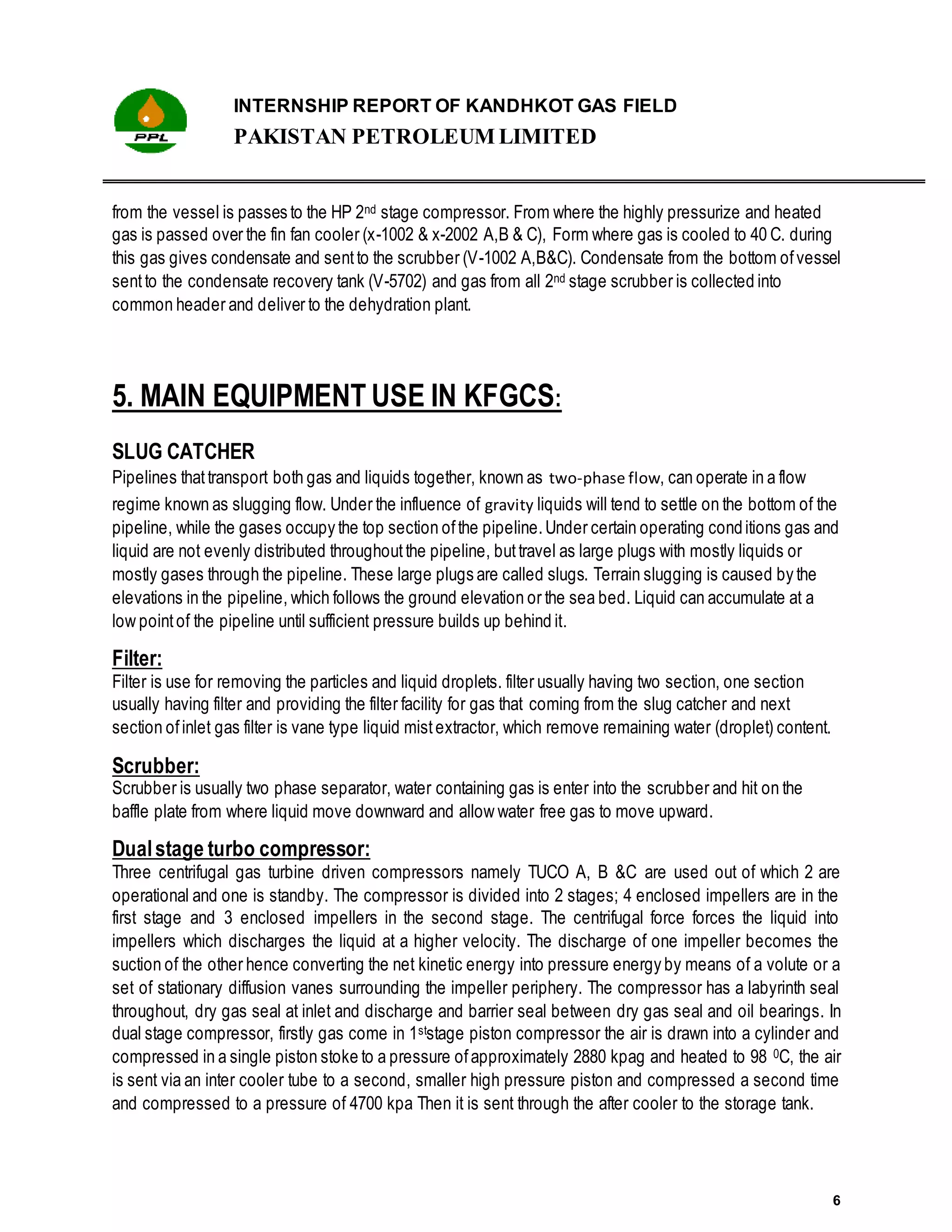 INTERNSHIP REPORT OF KANDHKOT GAS FIELD
PAKISTAN PETROLEUM LIMITED
6
from the vessel is passes to the HP 2nd stage compressor. From where the highly pressurize and heated
gas is passed over the fin fan cooler (x-1002 & x-2002 A,B & C), Form where gas is cooled to 40 C. during
this gas gives condensate and sentto the scrubber (V-1002 A,B&C). Condensate from the bottom ofvessel
sentto the condensate recovery tank (V-5702) and gas from all 2nd stage scrubber is collected into
common header and deliver to the dehydration plant.
5. MAIN EQUIPMENT USE IN KFGCS:
SLUG CATCHER
Pipelines thattransport both gas and liquids together, known as two-phase flow, can operate in a flow
regime known as slugging flow. Under the influence of gravity liquids will tend to settle on the bottom of the
pipeline, while the gases occupy the top section ofthe pipeline.Under certain operating conditions gas and
liquid are not evenly distributed throughoutthe pipeline, buttravel as large plugs with mostly liquids or
mostly gases through the pipeline. These large plugs are called slugs. Terrain slugging is caused by the
elevations in the pipeline, which follows the ground elevation or the sea bed. Liquid can accumulate at a
low pointof the pipeline until sufficient pressure builds up behind it.
Filter:
Filter is use for removing the particles and liquid droplets. filter usually having two section, one section
usually having filter and providing the filter facility for gas that coming from the slug catcher and next
section ofinlet gas filter is vane type liquid mistextractor, which remove remaining water (droplet) content.
Scrubber:
Scrubber is usually two phase separator, water containing gas is enter into the scrubber and hit on the
baffle plate from where liquid move downward and allow water free gas to move upward.
Dualstage turbo compressor:
Three centrifugal gas turbine driven compressors namely TUCO A, B &C are used out of which 2 are
operational and one is standby. The compressor is divided into 2 stages; 4 enclosed impellers are in the
first stage and 3 enclosed impellers in the second stage. The centrifugal force forces the liquid into
impellers which discharges the liquid at a higher velocity. The discharge of one impeller becomes the
suction of the other hence converting the net kinetic energy into pressure energy by means of a volute or a
set of stationary diffusion vanes surrounding the impeller periphery. The compressor has a labyrinth seal
throughout, dry gas seal at inlet and discharge and barrier seal between dry gas seal and oil bearings. In
dual stage compressor, firstly gas come in 1ststage piston compressor the air is drawn into a cylinder and
compressed in a single piston stoke to a pressure ofapproximately 2880 kpag and heated to 98 0C, the air
is sent via an inter cooler tube to a second, smaller high pressure piston and compressed a second time
and compressed to a pressure of 4700 kpa Then it is sent through the after cooler to the storage tank.
 