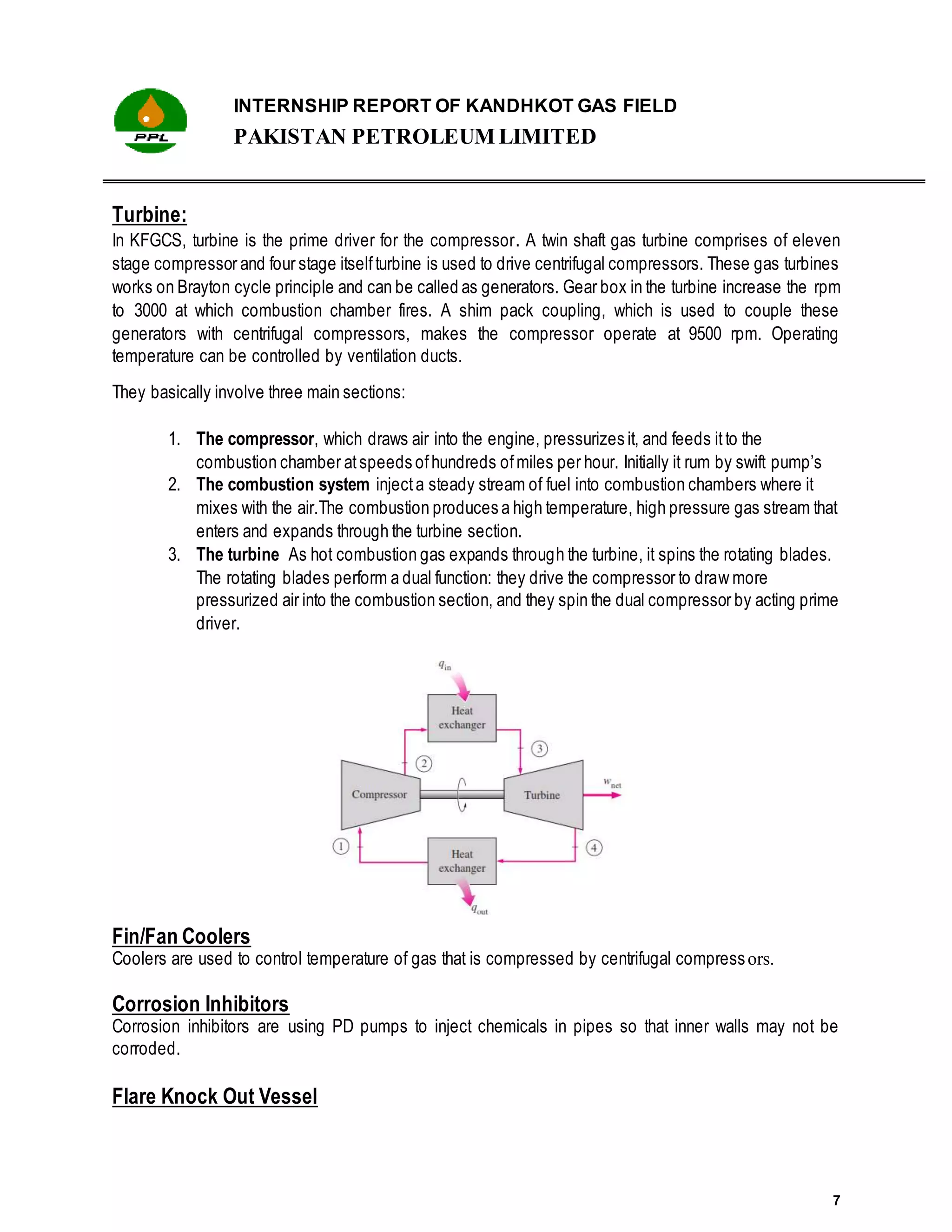 INTERNSHIP REPORT OF KANDHKOT GAS FIELD
PAKISTAN PETROLEUM LIMITED
7
Turbine:
In KFGCS, turbine is the prime driver for the compressor. A twin shaft gas turbine comprises of eleven
stage compressor and four stage itselfturbine is used to drive centrifugal compressors. These gas turbines
works on Brayton cycle principle and can be called as generators. Gear box in the turbine increase the rpm
to 3000 at which combustion chamber fires. A shim pack coupling, which is used to couple these
generators with centrifugal compressors, makes the compressor operate at 9500 rpm. Operating
temperature can be controlled by ventilation ducts.
They basically involve three main sections:
1. The compressor, which draws air into the engine, pressurizes it, and feeds itto the
combustion chamber atspeeds ofhundreds ofmiles per hour. Initially it rum by swift pump’s
2. The combustion system injecta steady stream of fuel into combustion chambers where it
mixes with the air.The combustion produces a high temperature, high pressure gas stream that
enters and expands through the turbine section.
3. The turbine As hot combustion gas expands through the turbine, it spins the rotating blades.
The rotating blades perform a dual function: they drive the compressor to draw more
pressurized air into the combustion section, and they spin the dual compressor by acting prime
driver.
Fin/Fan Coolers
Coolers are used to control temperature of gas that is compressed by centrifugal compressors.
Corrosion Inhibitors
Corrosion inhibitors are using PD pumps to inject chemicals in pipes so that inner walls may not be
corroded.
Flare Knock Out Vessel
 