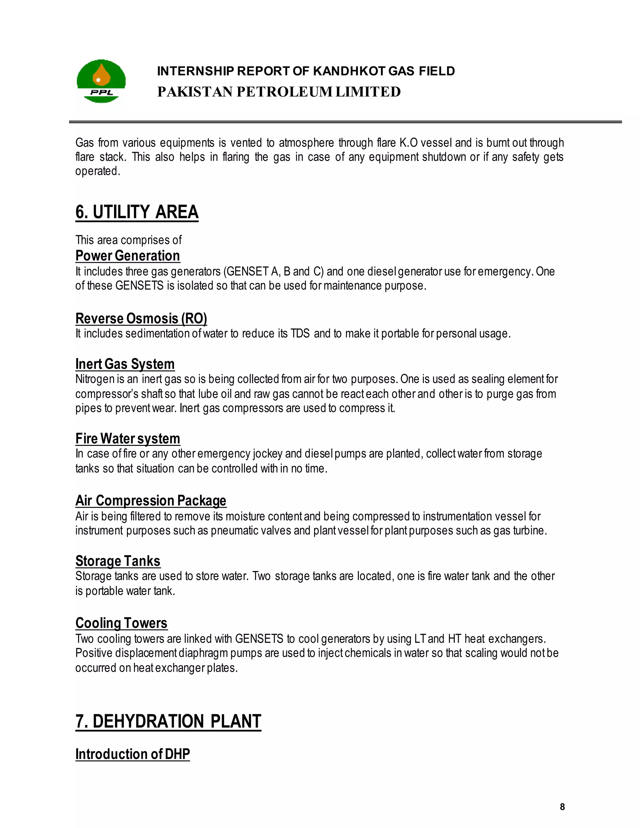 INTERNSHIP REPORT OF KANDHKOT GAS FIELD
PAKISTAN PETROLEUM LIMITED
8
Gas from various equipments is vented to atmosphere through flare K.O vessel and is burnt out through
flare stack. This also helps in flaring the gas in case of any equipment shutdown or if any safety gets
operated.
6. UTILITY AREA
This area comprises of
Power Generation
It includes three gas generators (GENSET A, B and C) and one dieselgenerator use for emergency.One
of these GENSETS is isolated so that can be used for maintenance purpose.
Reverse Osmosis (RO)
It includes sedimentation ofwater to reduce its TDS and to make it portable for personal usage.
InertGas System
Nitrogen is an inert gas so is being collected from air for two purposes.One is used as sealing elementfor
compressor’s shaftso that lube oil and raw gas cannot be reacteach other and other is to purge gas from
pipes to preventwear. Inert gas compressors are used to compress it.
Fire Water system
In case offire or any other emergency jockey and dieselpumps are planted, collectwater from storage
tanks so that situation can be controlled with in no time.
Air Compression Package
Air is being filtered to remove its moisture contentand being compressed to instrumentation vessel for
instrument purposes such as pneumatic valves and plantvesselfor plantpurposes such as gas turbine.
Storage Tanks
Storage tanks are used to store water. Two storage tanks are located, one is fire water tank and the other
is portable water tank.
Cooling Towers
Two cooling towers are linked with GENSETS to cool generators by using LTand HT heat exchangers.
Positive displacementdiaphragm pumps are used to injectchemicals in water so that scaling would notbe
occurred on heatexchanger plates.
7. DEHYDRATION PLANT
Introduction ofDHP
 
