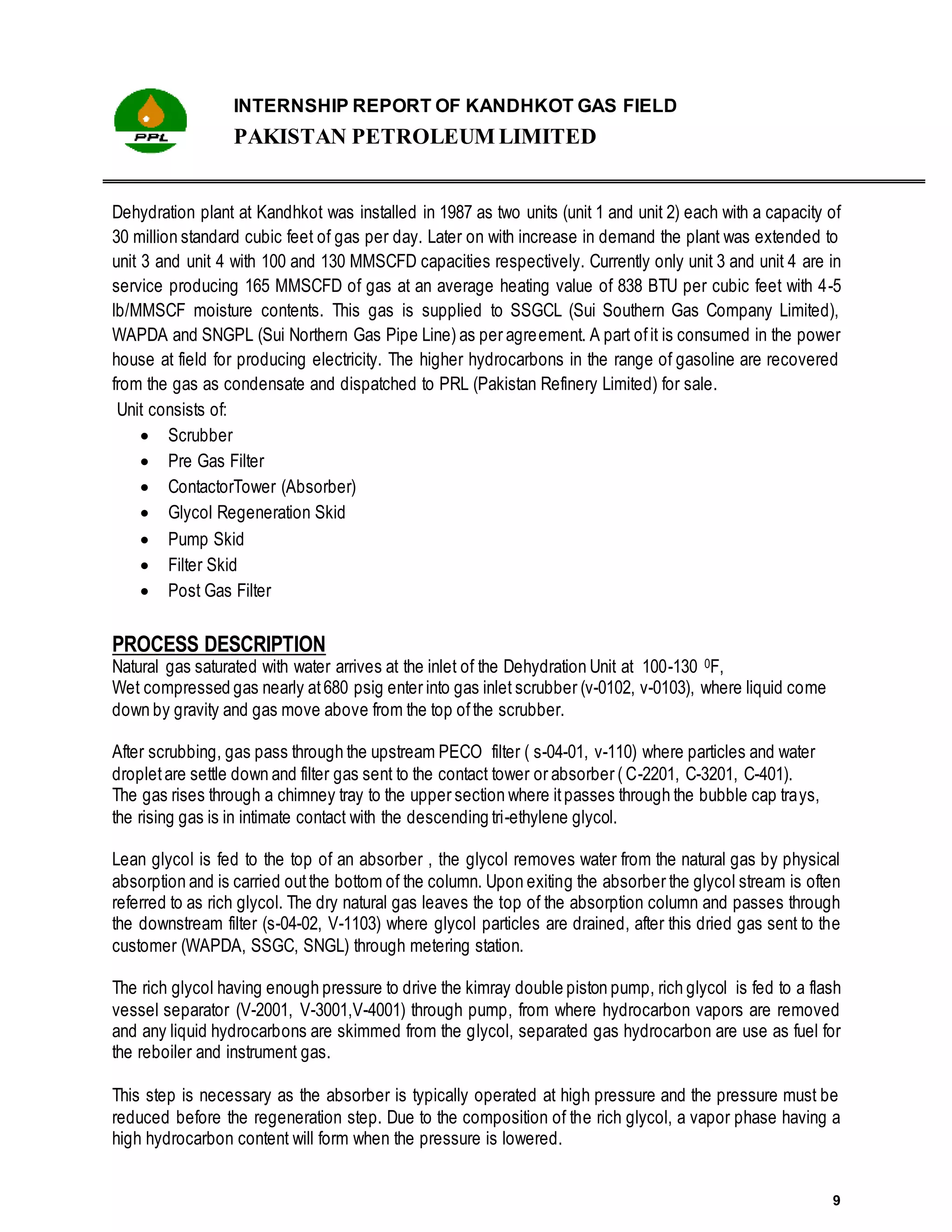 INTERNSHIP REPORT OF KANDHKOT GAS FIELD
PAKISTAN PETROLEUM LIMITED
9
Dehydration plant at Kandhkot was installed in 1987 as two units (unit 1 and unit 2) each with a capacity of
30 million standard cubic feet of gas per day. Later on with increase in demand the plant was extended to
unit 3 and unit 4 with 100 and 130 MMSCFD capacities respectively. Currently only unit 3 and unit 4 are in
service producing 165 MMSCFD of gas at an average heating value of 838 BTU per cubic feet with 4-5
lb/MMSCF moisture contents. This gas is supplied to SSGCL (Sui Southern Gas Company Limited),
WAPDA and SNGPL (Sui Northern Gas Pipe Line) as per agreement. A part ofit is consumed in the power
house at field for producing electricity. The higher hydrocarbons in the range of gasoline are recovered
from the gas as condensate and dispatched to PRL (Pakistan Refinery Limited) for sale.
Unit consists of:
 Scrubber
 Pre Gas Filter
 ContactorTower (Absorber)
 Glycol Regeneration Skid
 Pump Skid
 Filter Skid
 Post Gas Filter
PROCESS DESCRIPTION
Natural gas saturated with water arrives at the inlet of the Dehydration Unit at 100-130 0F,
Wet compressed gas nearly at680 psig enter into gas inlet scrubber (v-0102, v-0103), where liquid come
down by gravity and gas move above from the top ofthe scrubber.
After scrubbing, gas pass through the upstream PECO filter ( s-04-01, v-110) where particles and water
dropletare settle down and filter gas sent to the contact tower or absorber ( C-2201, C-3201, C-401).
The gas rises through a chimney tray to the upper section where itpasses through the bubble cap trays,
the rising gas is in intimate contact with the descending tri-ethylene glycol.
Lean glycol is fed to the top of an absorber , the glycol removes water from the natural gas by physical
absorption and is carried outthe bottom of the column. Upon exiting the absorber the glycol stream is often
referred to as rich glycol. The dry natural gas leaves the top of the absorption column and passes through
the downstream filter (s-04-02, V-1103) where glycol particles are drained, after this dried gas sent to the
customer (WAPDA, SSGC, SNGL) through metering station.
The rich glycol having enough pressure to drive the kimray double piston pump, rich glycol is fed to a flash
vessel separator (V-2001, V-3001,V-4001) through pump, from where hydrocarbon vapors are removed
and any liquid hydrocarbons are skimmed from the glycol, separated gas hydrocarbon are use as fuel for
the reboiler and instrument gas.
This step is necessary as the absorber is typically operated at high pressure and the pressure must be
reduced before the regeneration step. Due to the composition of the rich glycol, a vapor phase having a
high hydrocarbon content will form when the pressure is lowered.
 