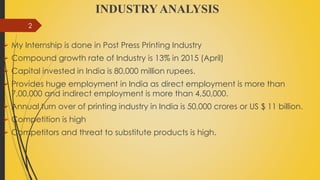INDUSTRY ANALYSIS
 My Internship is done in Post Press Printing Industry
 Compound growth rate of Industry is 13% in 2015 (April)
 Capital invested in India is 80,000 million rupees.
 Provides huge employment in India as direct employment is more than
7,00,000 and indirect employment is more than 4,50,000.
 Annual turn over of printing industry in India is 50,000 crores or US $ 11 billion.
 Competition is high
 Competitors and threat to substitute products is high.
2
 