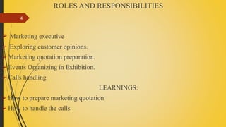 ROLES AND RESPONSIBILITIES
 Marketing executive
 Exploring customer opinions.
 Marketing quotation preparation.
 Events Organizing in Exhibition.
 Calls handling
LEARNINGS:
 How to prepare marketing quotation
 How to handle the calls
4
 