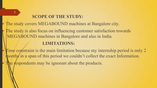 
SCOPE OF THE STUDY:
 The study covers MEGABOUND machines at Bangalore city.
 The study is also focus on influencing customer satisfaction towards
MEGABOUND machines in Bangalore and also in India.
LIMITATIONS:
 Time constraint is the main limitation because my internship period is only 2
months in a span of this period we couldn’t collect the exact Information.
 The respondents may be ignorant about the products.
7
 