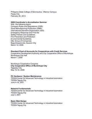 Philippine State College of Aeronautics, Villamor Campus
Pasay City
February 26, 2013
2009 Coordinator’s Accreditation Seminar
With the following topics:
Company Rules and Regulations (CRR)
Good Manufacturing Production (GMP)
International Standard Organization (ISO)
Emergency Response and First Aid
Safety Policies and Guidelines
Fire Prevention and Protection
Environmental Guidelines
D&L Group of Companies
BagumbayanLibis, Quezon City
March 12, 2009
Standard Chart of Accounts for Cooperatives with Credit Services
Cooperative Development Authority and City Cooperative Office of Muntinlupa
Muntinlupa City Hall
March 7, 2009
Muntinlupa Cooperative Congress
City Cooperative Office of Muntinlupa City
Tagaytay City
May 15-16, 2009
PC Hardware / System Maintenance
TESDA Center for Advanced Technology in Industrial Automation
TESDA Taguig City
June 4-18, 2001
Network Fundamentals
TESDA Center for Advanced Technology in Industrial Automation
TESDA Taguig City
July 5, 2001
Basic Web Design
TESDA Center for Advanced Technology in Industrial Automation
TESDA Taguig City
 