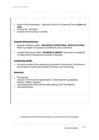  Resume: Milan Munshi
 Page 3
 Name of the Organisation : National Council For Vocational Training(Govt. of
India)
 Training On : MS Office
 Duration of the training : 6 months.
Awards/Achievements:
 Created a Software called “BOSS(BASIC OPERATIONAL SPEECH SYSTEM)”
Which is a Digital Life assistant controlled by voice command.
 Created Flash Game called “SPARROW & ARROW” using Action Script(AS3)
in Adobe Flash Professional and Adobe Photoshop.
Leadership Skills:
 An active member of the organizing committee of Innovention, the technical
fest of Swami Vivekananda Institute of Science and Technology.
Interests:
 Photography.
 Interest in Technical and Specification of new electronic gadgets(i,e;
Mobiles, Tablets, Laptops).
 Logo designing & Photo editing, video editing, Short Film Making.
 Composing Music.
I hereby declare that the above information is true to the best of my knowledge.
( MILAN MUNSHI)
 