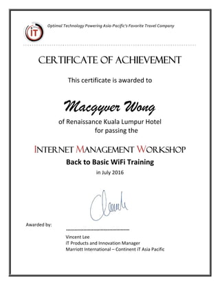  
 
Optimal Technology Powering Asia‐Pacific’s Favorite Travel Company
Certificate of Achievement
This certificate is awarded to  
Macgyver Wong
of Renaissance Kuala Lumpur Hotel 
  for passing the  
 
INTERNET MANAGEMENT WORKSHOP
Back to Basic WiFi Training 
in July 2016 
 
 
Awarded by: 
   
                                   Vincent Lee 
                                   iT Products and Innovation Manager 
                                   Marriott International – Continent iT Asia Pacific 
 