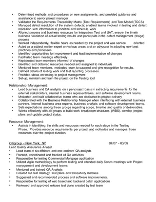 • Determined methods and procedures on new assignments, and provided guidance and
assistance to senior project manager
• Validated the Requirements Traceability Matrix (Test Requirements) and Test Model (TCCS)
• Managed defect resolution of the system defects; enabled teams involved in testing and defect
resolution with information to prioritize and schedule work
• Aligned process and business resources for Integration Test and UAT, ensure the timely
business validation of actual testing results and participate in the defect management (triage)
process
• Worked independently, flexible hours as needed by the project and was service oriented
• Acted as a subject matter expert on various areas and an advocate in adopting new best
practices and processes
• Identified opportunities for improvement and lead implementation of changes
• Facilitated team meetings effectively
• Kept project team members informed of changes
• Identified and obtained resources needed and assigned to individuals
• Mentored team members, motivated team to succeed and give recognition for results.
• Defined details of testing work and test reporting processes.
• Provided status on testing to project management
• Set-up, maintain and train the project on the Testing tool
Relationship Management:
• Lead business and QA analysts on a per-project basis in extracting requirements for the
external stakeholders, internal business representatives, and software development teams.
• Motivated and built collaborative teams who are dedicated to project delivery
• Collaborated with the Business Relationship Manager when interfacing with external business
partners, internal business area experts, business analysts and software development teams.
• Sets expectations among these groups regarding scope, timeline and quality of deliverables.
• Works effectively with all groups to build work breakdown structures (WBS), develop project
plans and update project status.
Resource Management:
• Assists in identifying the skills and resources needed for each stage in the Testing
Phase. Provides resource requirements per project and motivates and manages those
resources over the project duration.
Citigroup - New York, NY 07/07 - 03/09
Lead Quality Assurance Analyst
• Lead team of six offshore and one onshore QA analysts
• Planned, coordinated and tracked all QA activities
• Responsible for testing Commercial Mortgage application
• Utilized Agile methodology to perform testing and attended daily Scrum meetings with Project
management and development teams
• Mentored and trained QA Analysts
• Created QA test strategy, test plans and traceability matrixes
• Suggested and recommended process and software improvements.
• Responsible for testing of web based and backend batch applications
• Reviewed and approved release test plans created by test team
 
