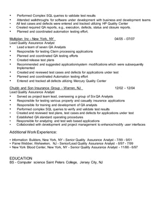 • Performed Complex SQL queries to validate test results
• Attended walkthroughs for software under development with business and development teams
• All test cases and defects were entered and tracked utilizing HP Quality Center
• Created required QA reports, e.g., execution, defects, status and closure reports.
• Planned and coordinated automation testing effort.
Multiplan Inc - New York, NY 04/05 - 07/07
Lead Quality Assurance Analyst
• Lead a team of seven QA Analysts
• Responsible for testing Claim processing applications
• Planned and coordinated QA testing efforts
• Created release test plans
• Recommended and suggested application/system modifications which were subsequently
Implemented
• Created and reviewed test cases and defects for applications under test
• Planned and coordinated Automation testing effort
• Entered and tracked all defects utilizing Mercury Quality Center
Chubb and Son Insurance Group - Warren, NJ 12/02 - 12/04
Lead Quality Assurance Analyst
• Served as project team lead, overseeing a group of Six QA Analysts
• Responsible for testing various property and casualty insurance applications
• Responsible for training and development of QA analysts
• Performed complex SQL queries to verify and validate test results
• Created and reviewed test plans, test cases and defects for applications under test
• Established QA standard operating procedures
• Responsible for analyzing and test web based applications
• Collaborated with development and project management to enhance/modify user interfaces
Additional Work Experience:
• Information Builders, New York, NY - Senior Quality Assurance Analyst - 7/99 - 9/01
• Paine Webber, Wehawken, NJ - Senior/Lead Quality Assurance Analyst - 8/97 - 7/99
• New York Blood Center, New York, NY - Senior Quality Assurance Analyst - 11/88 - 6/97
EDUCATION
BS - Computer science Saint Peters College, Jersey City, NJ
 