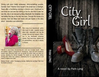 CITYGIRLPAMLONG“City Girl is about newly divorced Dani who must now re-create herself, minus
her husband. Against a background of adventurous twists and turns (sometimes
headed down destructive paths such as suicide) the author takes you along her
journey, revealing her internal thoughts. The reader can see the new woman
forming, even before Dani realizes a developing love for a good man and a pull
toward a healthier life of faith.”
Barbara Youree - author, “Courageous Journey: Walking the Lost Boys’ Path From
the Sudan to America”
Driving until she’s totally exhausted, thirty-something socialite,
Danielle “Dani” Fletcher finds herself in the small town of Starlight,
Texas after a humiliating morning in divorce court. Convinced no
one loves her and she has nothing to live for, she tries to take her
own life, only to be rescued by Beau Blackwell, the firefighter she
met earlier that day on the way into town. Through the course of a
summer, Dani and Beau butt heads and join hearts in this story
about restoration and redemption.
Pam Long is an inspirational author
who loves to write romantic stories
about faith, redemption and real life
change. She and her husband, Eldon,
live in the Northwest Arkansas
Ozarks. They have three children and
six grandchildren, one who is already
in Heaven.
City
Girl
City
Girl
A novel by Pam Long
 
