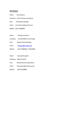 REFEREES
Name: Lorna Otieno
Company: Airtel Telecommunications
Post: VAS& Data Manager
Email: Lorna.Otieno@ug.airtel.com
Mobile: +256 752600784
Name: Philippe Lenemiria
Company: InmobiaMobile Technology
Post: Regional SalesManager
Email: Philippe@inmobia.com
Mobile: +254 733660220 / 722274958
Name: FarouqKamugisha
Company: Mob Visual Ltd
Post: Headof BusinessOperations
Email: Fkamugisha@mobvisual.com
Mobile: +256 701538000
 
