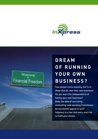 DREAM
OF RUNNING
YOUR OWN
BUSINESS?
Few people retire wealthy, but ¾ of
those that do, own their own business!
Do you want the independence of
having your own business?
Does the idea of recruiting,
motivating, and assisting franchisees
be successful appeal to you?
InXpress is a low cost entry and risk
to fulfil your dream.
 