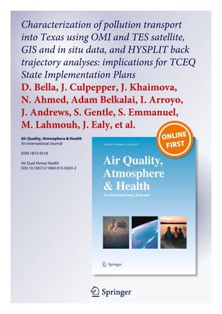 1 23
Air Quality, Atmosphere & Health
An International Journal
ISSN 1873-9318
Air Qual Atmos Health
DOI 10.1007/s11869-015-0363-2
Characterization of pollution transport
into Texas using OMI and TES satellite,
GIS and in situ data, and HYSPLIT back
trajectory analyses: implications for TCEQ
State Implementation Plans
D. Bella, J. Culpepper, J. Khaimova,
N. Ahmed, Adam Belkalai, I. Arroyo,
J. Andrews, S. Gentle, S. Emmanuel,
M. Lahmouh, J. Ealy, et al.
 