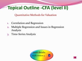 Topical Outline -CFA (level II)
1. Correlation and Regression
2. Multiple Regression and Issues in Regression
Analysis
3. Time-Series Analysis
Quantitative Methods for Valuation
 