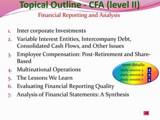 Topical Outline - CFA (level II)
1. Inter corporate Investments
2. Variable Interest Entities, Intercompany Debt,
Consolidated Cash Flows, and Other Issues
3. Employee Compensation: Post-Retirement and Share-
Based
4. Multinational Operations
5. The Lessons We Learn
6. Evaluating Financial Reporting Quality
7. Analysis of Financial Statements: A Synthesis
Financial Reporting and Analysis
 