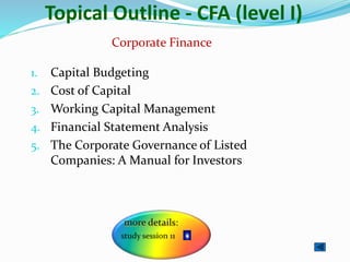 Topical Outline - CFA (level I)
1. Capital Budgeting
2. Cost of Capital
3. Working Capital Management
4. Financial Statement Analysis
5. The Corporate Governance of Listed
Companies: A Manual for Investors
Corporate Finance
 