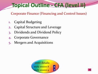 Topical Outline - CFA (level II)
1. Capital Budgeting
2. Capital Structure and Leverage
3. Dividends and Dividend Policy
4. Corporate Governance
5. Mergers and Acquisitions
Corporate Finance (Financing and Control Issues)
 