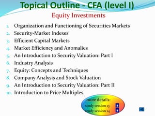 Topical Outline - CFA (level I)
1. Organization and Functioning of Securities Markets
2. Security-Market Indexes
3. Efficient Capital Markets
4. Market Efficiency and Anomalies
5. An Introduction to Security Valuation: Part I
6. Industry Analysis
7. Equity: Concepts and Techniques
8. Company Analysis and Stock Valuation
9. An Introduction to Security Valuation: Part II
10. Introduction to Price Multiples
Equity Investments
 