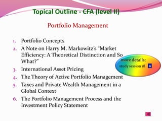 Topical Outline - CFA (level II)
1. Portfolio Concepts
2. A Note on Harry M. Markowitz’s “Market
Efficiency: A Theoretical Distinction and So
What?”
3. International Asset Pricing
4. The Theory of Active Portfolio Management
5. Taxes and Private Wealth Management in a
Global Context
6. The Portfolio Management Process and the
Investment Policy Statement
Portfolio Management
 