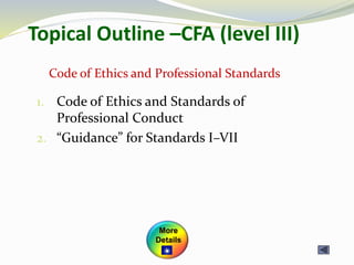 Topical Outline –CFA (level III)
1. Code of Ethics and Standards of
Professional Conduct
2. “Guidance” for Standards I–VII
Code of Ethics and Professional Standards
More
Details
 