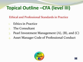 Topical Outline –CFA (level III)
1. Ethics in Practice
2. The Consultant
3. Pearl Investment Management (A), (B), and (C)
4. Asset Manager Code of Professional Conduct
Ethical and Professional Standards in Practice
More
Details
 