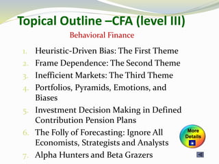 Topical Outline –CFA (level III)
1. Heuristic-Driven Bias: The First Theme
2. Frame Dependence: The Second Theme
3. Inefficient Markets: The Third Theme
4. Portfolios, Pyramids, Emotions, and
Biases
5. Investment Decision Making in Defined
Contribution Pension Plans
6. The Folly of Forecasting: Ignore All
Economists, Strategists and Analysts
7. Alpha Hunters and Beta Grazers
Behavioral Finance
More
Details
 