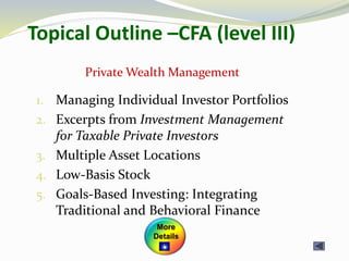 Topical Outline –CFA (level III)
1. Managing Individual Investor Portfolios
2. Excerpts from Investment Management
for Taxable Private Investors
3. Multiple Asset Locations
4. Low-Basis Stock
5. Goals-Based Investing: Integrating
Traditional and Behavioral Finance
Private Wealth Management
More
Details
 