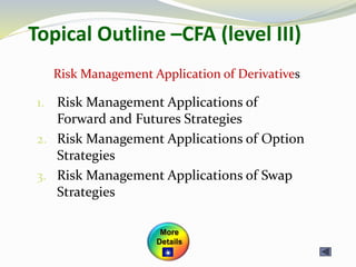 Topical Outline –CFA (level III)
1. Risk Management Applications of
Forward and Futures Strategies
2. Risk Management Applications of Option
Strategies
3. Risk Management Applications of Swap
Strategies
Risk Management Application of Derivatives
More
Details
 