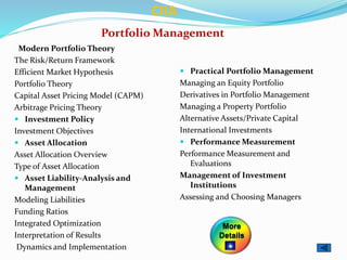 Portfolio Management
Modern Portfolio Theory
The Risk/Return Framework
Efficient Market Hypothesis
Portfolio Theory
Capital Asset Pricing Model (CAPM)
Arbitrage Pricing Theory
 Investment Policy
Investment Objectives
 Asset Allocation
Asset Allocation Overview
Type of Asset Allocation
 Asset Liability-Analysis and
Management
Modeling Liabilities
Funding Ratios
Integrated Optimization
Interpretation of Results
Dynamics and Implementation
 Practical Portfolio Management
Managing an Equity Portfolio
Derivatives in Portfolio Management
Managing a Property Portfolio
Alternative Assets/Private Capital
International Investments
 Performance Measurement
Performance Measurement and
Evaluations
Management of Investment
Institutions
Assessing and Choosing Managers
CIIA
More
Details
 
