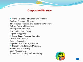 Corporate Finance
 Fundamentals of Corporate Finance
Goals of Corporate Finance
The Finance Function and the Firm’s Objectives
Role of Financial Managers
Principles of Valuation
Discounted Cash Flows
Capital Budgeting
 Long-Term Finance Decision
Investment Decision
Project Evaluation
Liquidation and Reorganization
 Short-Term Finance Decision
Short-Term Financing
Cash Management
Short-Term Lending and Borrowing
CIIA
More
Details
 